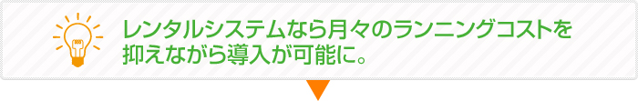 レンタルシステムなら月々のランニングコストを抑えながら導入が可能に。