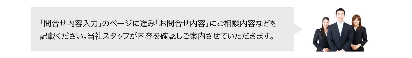 「問合せ内容入力」のページに進み「お問合せ内容」にご相談内容などを記載ください。当社スタッフが内容を確認しご案内させていただきます。